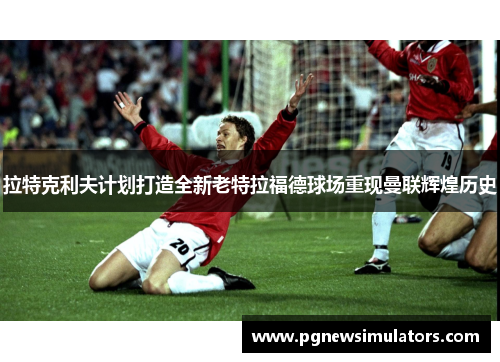 拉特克利夫计划打造全新老特拉福德球场重现曼联辉煌历史